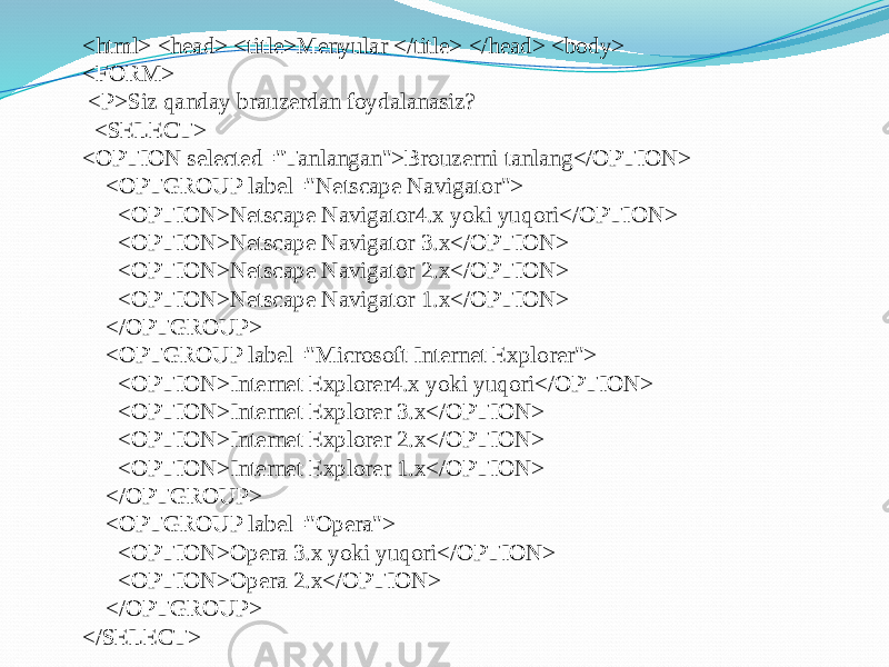 <html> <head> <title>Menyular </title> </head> <body> <FORM> <P>Siz qanday brauzerdan foydalanasiz? <SELECT> <OPTION selected=&#34;Tanlangan&#34;>Brouzerni tanlang</OPTION> <OPTGROUP label=&#34;Netscape Navigator&#34;> <OPTION>Netscape Navigator4.x yoki yuqori</OPTION> <OPTION>Netscape Navigator 3.x</OPTION> <OPTION>Netscape Navigator 2.x</OPTION> <OPTION>Netscape Navigator 1.x</OPTION> </OPTGROUP> <OPTGROUP label=&#34;Microsoft Internet Explorer&#34;> <OPTION>Internet Explorer4.x yoki yuqori</OPTION> <OPTION>Internet Explorer 3.x</OPTION> <OPTION>Internet Explorer 2.x</OPTION> <OPTION>Internet Explorer 1.x</OPTION> </OPTGROUP> <OPTGROUP label=&#34;Opera&#34;> <OPTION>Opera 3.x yoki yuqori</OPTION> <OPTION>Opera 2.x</OPTION> </OPTGROUP> </SELECT> 