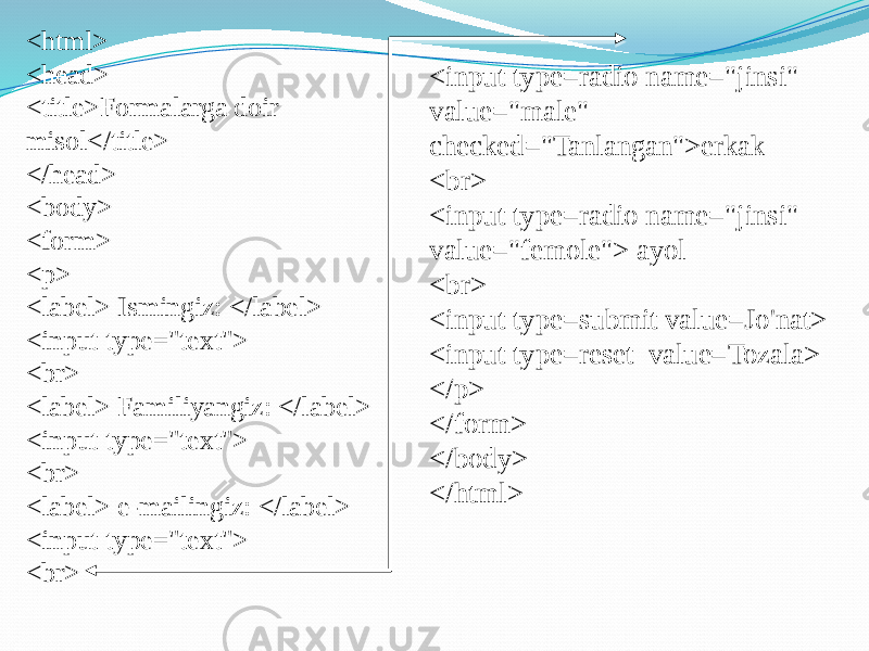 <html> <head> <title>Formalarga doir misol</title> </head> <body> <form> <p> <label> Ismingiz: </label> <input type=&#34;text&#34;> <br> <label> Familiyangiz: </label> <input type=&#34;text&#34;> <br> <label> e-mailingiz: </label> <input type=&#34;text&#34;> <br> <input type=radio name=&#34;jinsi&#34; value=&#34;male&#34; checked=&#34;Tanlangan&#34;>erkak <br> <input type=radio name=&#34;jinsi&#34; value=&#34;femole&#34;> ayol <br> <input type=submit value=Jo&#39;nat> <input type=reset value=Tozala> </p> </form> </body> </html> 