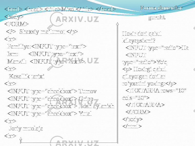 Forma elementlar guruhi.<html> <head> <title>Misol</title> </head> <body> <FORM> <P> Shaxsiy ma’lumot </p> <br> Familiya:<INPUT type=&#34;text&#34;> Ism: <INPUT type=&#34;text&#34;> Manzil: <INPUT type=&#34;text&#34;> <br> Kasallik tarixi <br> <INPUT type=&#34;checkbox&#34;> Tumov <INPUT type=&#34;checkbox&#34;> Gripp <INPUT type=&#34;checkbox&#34;> Bosh aylanish <INPUT type=&#34;checkbox&#34;> Yutal <br> Joriy muolaja <br> Hozir dori qabul kilayapsizmi? <INPUT type=&#34;radio&#34;>Ha <INPUT type=&#34;radio&#34;>Yo&#39;q <p> Hozirgi qabul qilayotgan dorilar ro’yxatini yozing:</p> <TEXTAREA rows=&#34;10&#34; cols=&#34;50&#34;> </TEXTAREA> </FORM> </body> </html> 