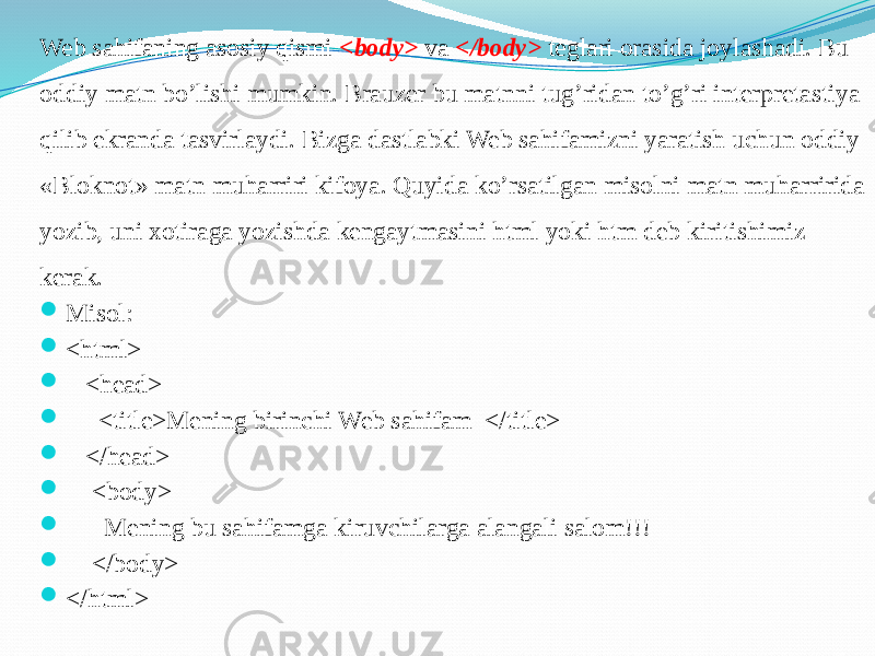 Web sahifaning asosiy qismi <body> va </body> teglari orasida joylashadi. Bu oddiy matn bo’lishi mumkin. Brauzer bu matnni tug’ridan to’g’ri interpretastiya qilib ekranda tasvirlaydi. Bizga dastlabki Web sahifamizni yaratish uchun oddiy «Bloknot» matn muharriri kifoya. Quyida ko’rsatilgan misolni matn muharririda yozib, uni xotiraga yozishda kengaytmasini html yoki htm deb kiritishimiz kerak.  Misol:  <html>  <head>  <title>Mening birinchi Web sahifam </title>  </head>  <body>  Mening bu sahifamga kiruvchilarga alangali salom!!!  </body>  </html> 
