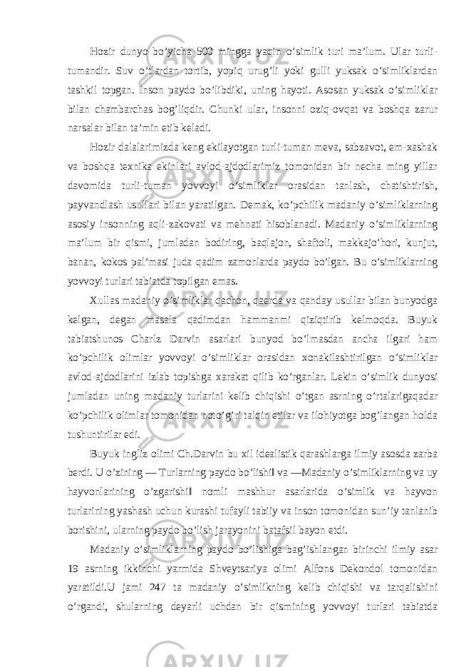 Hozir dunyo bo’yicha 500 mingga yaqin o’simlik turi ma’lum. Ular turli- tumandir. Suv o’tlardan tortib, yopiq urug’li yoki gulli yuksak o’simliklardan tashkil topgan. Inson paydo bo’libdiki, uning hayoti. Asosan yuksak o’simliklar bilan chambarchas bog’liqdir. Chunki ular, insonni oziq-ovqat va boshqa zarur narsalar bilan ta’min etib keladi. Hozir dalalarimizda keng ekilayotgan turli-tuman meva, sabzavot, em-xashak va boshqa texnika ekinlari avlod-ajdodlarimiz tomonidan bir necha ming yillar davomida turli-tuman yovvoyi o’simliklar orasidan tanlash, chatishtirish, payvandlash usullari bilan yaratilgan. Demak, ko’pchilik madaniy o’simliklarning asosiy insonning aqli-zakovati va mehnati hisoblanadi. Madaniy o’simliklarning ma’lum bir qismi, jumladan bodiring, baqlajon, shaftoli, makkajo’hori, kunjut, banan, kokos pal’masi juda qadim zamonlarda paydo bo’lgan. Bu o’simliklarning yovvoyi turlari tabiatda topilgan emas. Xullas madaniy o’simliklar qachon, qaerda va qanday usullar bilan bunyodga kelgan, degan masala qadimdan hammanmi qiziqtirib kelmoqda. Buyuk tabiatshunos Charlz Darvin asarlari bunyod bo’lmasdan ancha ilgari ham ko’pchilik olimlar yovvoyi o’simliklar orasidan xonakilashtirilgan o’simliklar avlod-ajdodlarini izlab topishga xarakat qilib ko’rganlar. Lekin o’simlik dunyosi jumladan uning madaniy turlarini kelib chiqishi o’tgan asrning o’rtalarigaqadar ko’pchilik olimlar tomonidan noto’g’ri talqin etilar va ilohiyotga bog’langan holda tushuntirilar edi. Buyuk ingliz olimi Ch.Darvin bu xil idealistik qarashlarga ilmiy asosda zarba berdi. U o’zining ― Turlarning paydo bo’lishi‖ va ―Madaniy o’simliklarning va uy hayvonlarining o’zgarishi‖ nomli mashhur asarlarida o’simlik va hayvon turlarining yashash uchun kurashi tufayli tabiiy va inson tomonidan sun’iy tanlanib borishini, ularning paydo bo’lish jarayonini batafsil bayon etdi. Madaniy o’simliklarning paydo bo’lishiga bag’ishlangan birinchi ilmiy asar 19 asrning ikkinchi yarmida Shveytsariya olimi Alfons Dekondol tomonidan yaratildi.U jami 247 ta madaniy o’simlikning kelib chiqishi va tarqalishini o’rgandi, shularning deyarli uchdan bir qismining yovvoyi turlari tabiatda 