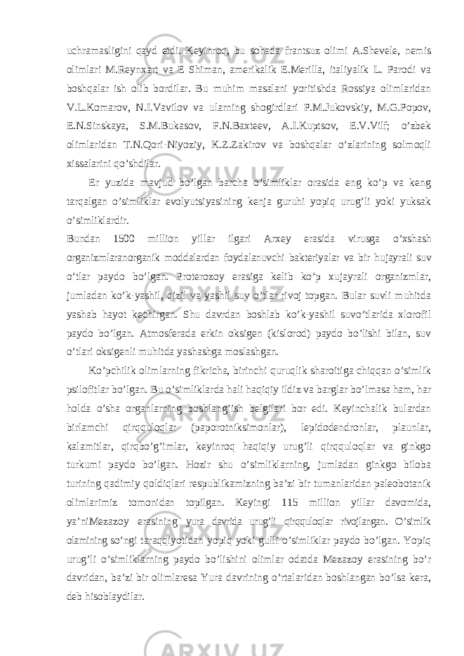 uchramasligini qayd etdi. Keyinroq, bu sohada frantsuz olimi A.Shevele, nemis olimlari M.Reynxart va E Shiman, amerikalik E.Merilla, italiyalik L. Parodi va boshqalar ish olib bordilar. Bu muhim masalani yoritishda Rossiya olimlaridan V.L.Komarov, N.I.Vavilov va ularning shogirdlari P.M.Jukovskiy, M.G.Popov, E.N.Sinskaya, S.M.Bukasov, F.N.Baxteev, A.I.Kuptsov, E.V.Vilf; o’zbek olimlaridan T.N.Qori-Niyoziy, K.Z.Zakirov va boshqalar o’zlarining solmoqli xissalarini qo’shdilar. Er yuzida mavjud bo’lgan barcha o’simliklar orasida eng ko’p va keng tarqalgan o’simliklar evolyutsiyasining kenja guruhi yopiq urug’li yoki yuksak o’simliklardir. Bundan 1500 million yillar ilgari Arxey erasida virusga o’xshash organizmlaranorganik moddalardan foydalanuvchi bakteriyalar va bir hujayrali suv o’tlar paydo bo’lgan. Proterozoy erasiga kelib ko’p xujayrali organizmlar, jumladan ko’k-yashil, qizil va yashil suv o’tlar rivoj topgan. Bular suvli muhitda yashab hayot kechirgan. Shu davrdan boshlab ko’k-yashil suvo’tlarida xlorofil paydo bo’lgan. Atmosferada erkin oksigen (kislorod) paydo bo’lishi bilan, suv o’tlari oksigenli muhitda yashashga moslashgan. Ko’pchilik olimlarning fikricha, birinchi quruqlik sharoitiga chiqqan o’simlik psilofitlar bo’lgan. Bu o’simliklarda hali haqiqiy ildiz va barglar bo’lmasa ham, har holda o’sha organlarning boshlang’ish belgilari bor edi. Keyinchalik bulardan birlamchi qirqquloqlar (paporotniksimonlar), lepidodendronlar, plaunlar, kalamitlar, qirqbo’g’imlar, keyinroq haqiqiy urug’li qirqquloqlar va ginkgo turkumi paydo bo’lgan. Hozir shu o’simliklarning, jumladan ginkgo biloba turining qadimiy qoldiqlari respublikamizning ba’zi bir tumanlaridan paleobotanik olimlarimiz tomonidan topilgan. Keyingi 115 million yillar davomida, ya’niMezazoy erasining yura davrida urug’li qirqquloqlar rivojlangan. O’simlik olamining so’ngi taraqqiyotidan yopiq yoki gulli o’simliklar paydo bo’lgan. Yopiq urug’li o’simliklarning paydo bo’lishini olimlar odatda Mezazoy erasining bo’r davridan, ba’zi bir olimlaresa Yura davrining o’rtalaridan boshlangan bo’lsa kera, deb hisoblaydilar. 