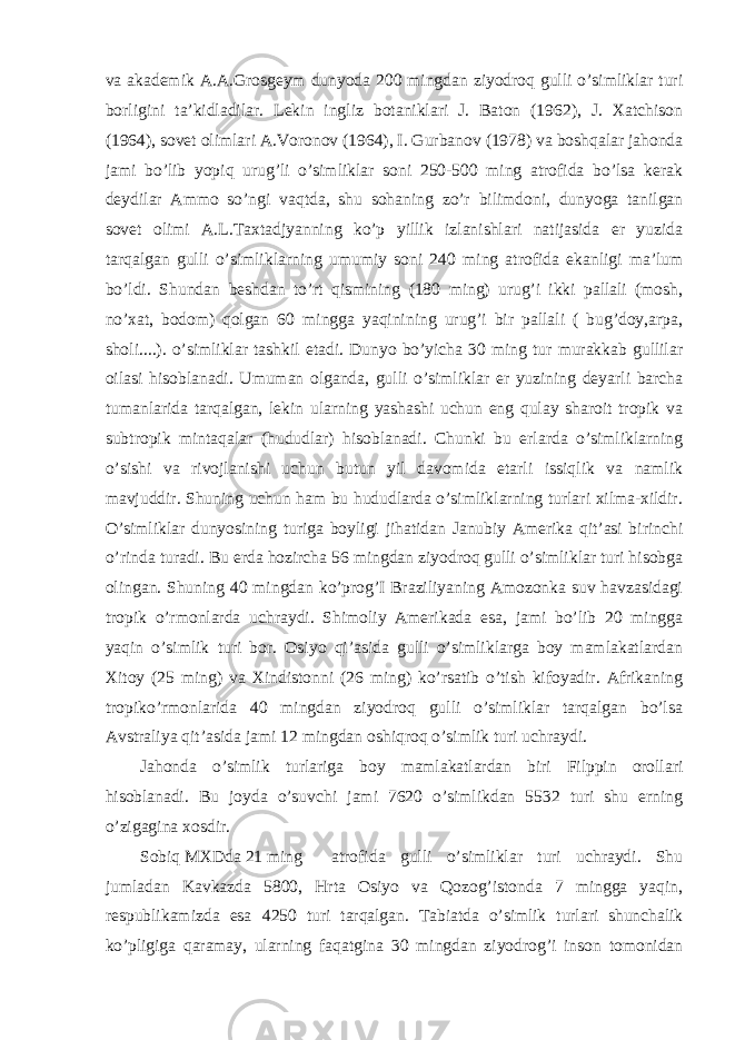 va akademik A.A.Grosgeym dunyoda 200 mingdan ziyodroq gulli o’simliklar turi borligini ta’kidladilar. Lekin ingliz botaniklari J. Baton (1962), J. Xatchison (1964), sovet olimlari A.Voronov (1964), I. Gurbanov (1978) va boshqalar jahonda jami bo’lib yopiq urug’li o’simliklar soni 250-500 ming atrofida bo’lsa kerak deydilar Ammo so’ngi vaqtda, shu sohaning zo’r bilimdoni, dunyoga tanilgan sovet olimi A.L.Taxtadjyanning ko’p yillik izlanishlari natijasida er yuzida tarqalgan gulli o’simliklarning umumiy soni 240 ming atrofida ekanligi ma’lum bo’ldi. Shundan beshdan to’rt qismining (180 ming) urug’i ikki pallali (mosh, no’xat, bodom) qolgan 60 mingga yaqinining urug’i bir pallali ( bug’doy,arpa, sholi....). o’simliklar tashkil etadi. Dunyo bo’yicha 30 ming tur murakkab gullilar oilasi hisoblanadi. Umuman olganda, gulli o’simliklar er yuzining deyarli barcha tumanlarida tarqalgan, lekin ularning yashashi uchun eng qulay sharoit tropik va subtropik mintaqalar (hududlar) hisoblanadi. Chunki bu erlarda o’simliklarning o’sishi va rivojlanishi uchun butun yil davomida etarli issiqlik va namlik mavjuddir. Shuning uchun ham bu hududlarda o’simliklarning turlari xilma-xildir. O’simliklar dunyosining turiga boyligi jihatidan Janubiy Amerika qit’asi birinchi o’rinda turadi. Bu erda hozircha 56 mingdan ziyodroq gulli o’simliklar turi hisobga olingan. Shuning 40 mingdan ko’prog’I Braziliyaning Amozonka suv havzasidagi tropik o’rmonlarda uchraydi. Shimoliy Amerikada esa, jami bo’lib 20 mingga yaqin o’simlik turi bor. Osiyo qi’asida gulli o’simliklarga boy mamlakatlardan Xitoy (25 ming) va Xindistonni (26 ming) ko’rsatib o’tish kifoyadir. Afrikaning tropiko’rmonlarida 40 mingdan ziyodroq gulli o’simliklar tarqalgan bo’lsa Avstraliya qit’asida jami 12 mingdan oshiqroq o’simlik turi uchraydi. Jahonda o’simlik turlariga boy mamlakatlardan biri Filppin orollari hisoblanadi. Bu joyda o’suvchi jami 7620 o’simlikdan 5532 turi shu erning o’zigagina xosdir. Sobiq MXDda 21 ming atrofida gulli o’simliklar turi uchraydi. Shu jumladan Kavkazda 5800, Hrta Osiyo va Qozog’istonda 7 mingga yaqin, respublikamizda esa 4250 turi tarqalgan. Tabiatda o’simlik turlari shunchalik ko’pligiga qaramay, ularning faqatgina 30 mingdan ziyodrog’i inson tomonidan 