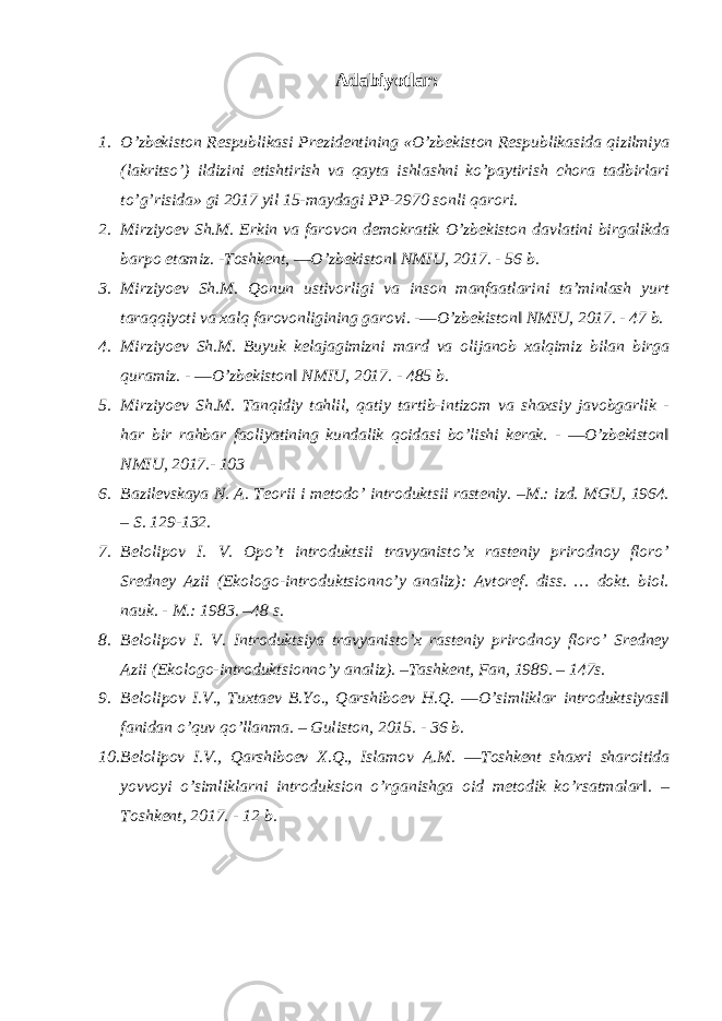 Adabiyotlar: 1. O’zbekiston Respublikasi Prezidentining «O’zbekiston Respublikasida qizilmiya (lakritso’) ildizini etishtirish va qayta ishlashni ko’paytirish chora tadbirlari to’g’risida» gi 2017 yil 15-maydagi PP-2970 sonli qarori. 2. Mirziyoev Sh.M. Erkin va farovon demokratik O’zbekiston davlatini birgalikda barpo etamiz. -Toshkent, ―O’zbekiston‖ NMIU, 2017. - 56 b. 3. Mirziyoev Sh.M. Qonun ustivorligi va inson manfaatlarini ta’minlash yurt taraqqiyoti va xalq farovonligining garovi. -―O’zbekiston‖ NMIU, 2017. - 47 b. 4. Mirziyoev Sh.M. Buyuk kelajagimizni mard va olijanob xalqimiz bilan birga quramiz. - ―O’zbekiston‖ NMIU, 2017. - 485 b. 5. Mirziyoev Sh.M. Tanqidiy tahlil, qatiy tartib-intizom va shaxsiy javobgarlik - har bir rahbar faoliyatining kundalik qoidasi bo’lishi kerak. - ―O’zbekiston‖ NMIU, 2017.- 103 6. Bazilevskaya N. A. Teorii i metodo’ introduktsii rasteniy. –M.: izd. MGU, 1964. – S. 129-132. 7. Belolipov I. V. Opo’t introduktsii travyanisto’x rasteniy prirodnoy floro’ Sredney Azii (Ekologo-introduktsionno’y analiz): Avtoref. diss. … dokt. biol. nauk. - M.: 1983. –48 s. 8. Belolipov I. V. Introduktsiya travyanisto’x rasteniy prirodnoy floro’ Sredney Azii (Ekologo-introduktsionno’y analiz). –Tashkent, Fan, 1989. – 147s. 9. Belolipov I.V., Tuxtaev B.Yo., Qarshiboev H.Q. ―O’simliklar introduktsiyasi‖ fanidan o’quv qo’llanma. – Guliston, 2015. - 36 b. 10. Belolipov I.V., Qarshiboev X.Q., Islamov A.M. ―Toshkent shaxri sharoitida yovvoyi o’simliklarni introduksion o’rganishga oid metodik ko’rsatmalar‖. – Toshkent, 2017. - 12 b. 