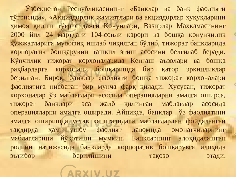  Ўзбекистон Республикасининг «Банклар ва банк фаолияти тўғрисида», «Акциядорлик жамиятлари ва акциядорлар хуқуқларини ҳимоя қилиш тўғрисида»ги Қонунлари, Вазирлар Маҳкамасининг 2000 йил 24 мартдаги 104-сонли қарори ва бошқа қонунчилик ҳужжатларига мувофиқ ишлаб чиқилган бўлиб, тижорат банкларида корпоратив бошқарувни ташкил этиш асосини белгилаб беради. Кўпчилик тижорат корхоналарида Кенгаш аъзолари ва бошқа раҳбарларга корхонани бошқаришда бир қатор эркинликлар берилган. Бироқ, банклар фаолияти бошқа тижорат корхоналари фаолиятига нисбатан бир мунча фарқ қилади. Хусусан, тижорат корхоналар ўз маблағлари асосида операцияларни амалга оширса, тижорат банклари эса жалб қилинган маблағлар асосида операцияларни амалга оширади. Айниқса, банклар ўз фаолиятини амалга оширишда устав капиталидаги маблағлардан фойдаланган тақдирда ҳам ушбу фаолият давомида омонатчиларнинг маблағларини йўқотиши мумкин. Банкларнинг алоҳидалашган ролини натижасида банкларда корпоратив бошқарувга алоҳида эътибор берилишини тақозо этади. 