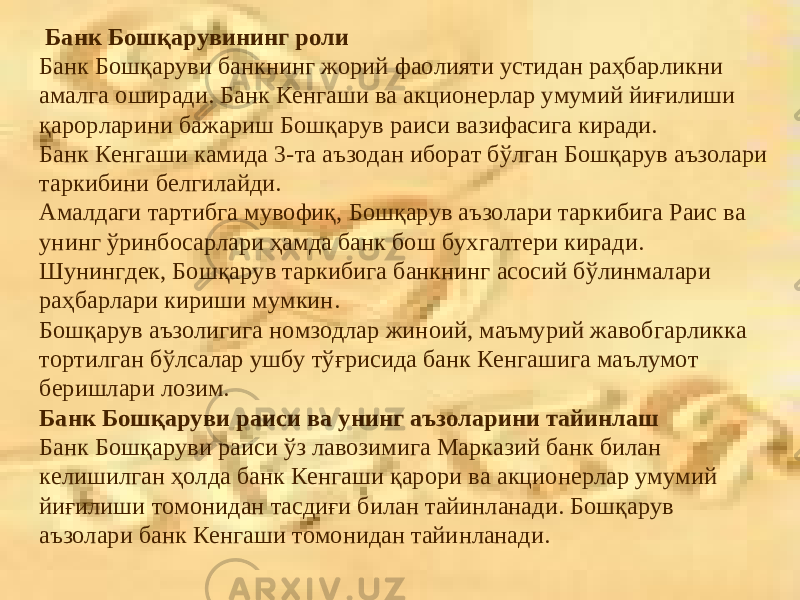  Банк Бошқарувининг роли Банк Бошқаруви банкнинг жорий фаолияти устидан раҳбарликни амалга оширади. Банк Кенгаши ва акционерлар умумий йиғилиши қарорларини бажариш Бошқарув раиси вазифасига киради. Банк Кенгаши камида 3-та аъзодан иборат бўлган Бошқарув аъзолари таркибини белгилайди. Амалдаги тартибга мувофиқ, Бошқарув аъзолари таркибига Раис ва унинг ўринбосарлари ҳамда банк бош бухгалтери киради. Шунингдек, Бошқарув таркибига банкнинг асосий бўлинмалари раҳбарлари кириши мумкин. Бошқарув аъзолигига номзодлар жиноий, маъмурий жавобгарликка тортилган бўлсалар ушбу тўғрисида банк Кенгашига маълумот беришлари лозим. Банк Бошқаруви раиси ва унинг аъзоларини тайинлаш Банк Бошқаруви раиси ўз лавозимига Марказий банк билан келишилган ҳолда банк Кенгаши қарори ва акционерлар умумий йиғилиши томонидан тасдиғи билан тайинланади. Бошқарув аъзолари банк Кенгаши томонидан тайинланади. 