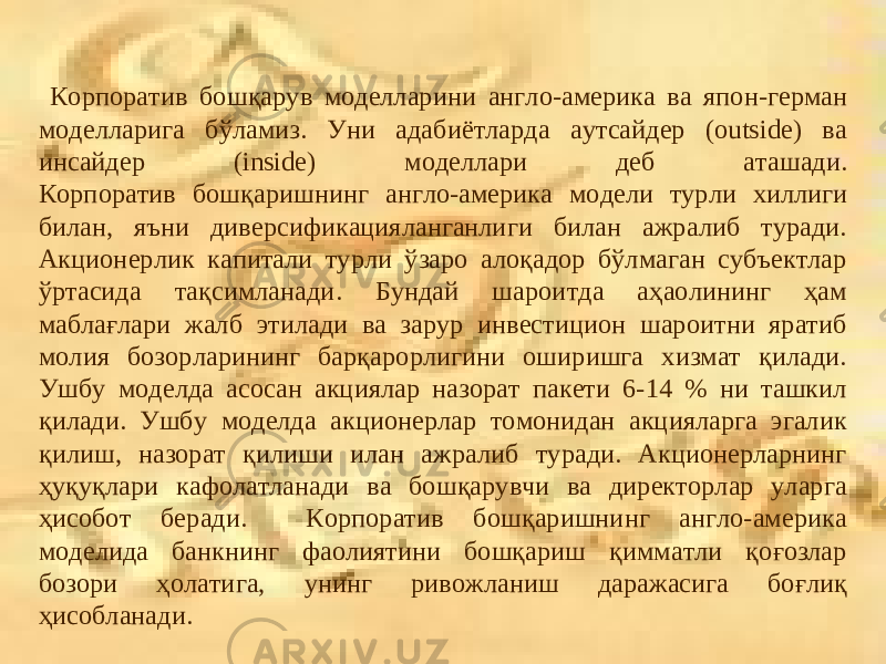  Корпоратив бошқарув моделларини англо-америка ва япон-герман модел ларига бўламиз. Уни адабиётларда аутсайдер (outside) ва инсайдер (inside) моделлари деб аташади. К орпоратив бошқаришнинг англо-америка модели турли хиллиги билан, яъни диверсификацияланганлиги билан ажралиб туради. Акционерлик капитали турли ўзаро алоқадор бўлмаган субъектлар ўртасида тақсимланади. Бундай шароитда аҳаолининг ҳам маблағлари жалб этилади ва зарур инвестицион шароитни яратиб молия бозорларининг барқарорлигини оширишга хизмат қилади. Ушбу моделда асосан акциялар назорат пакети 6-14 % ни ташкил қилади. Ушбу моделда акционерлар томонидан акцияларга эгалик қилиш, назорат қилиши илан ажралиб туради. Акционерларнинг ҳуқуқлари кафолатланади ва бошқарувчи ва директорлар уларга ҳисобот беради. Корпоратив бошқаришнинг англо-америка моделида банкнинг фаолиятини бошқариш қимматли қоғозлар бозори ҳолатига, унинг ривожланиш даражасига боғлиқ ҳисобланади. 