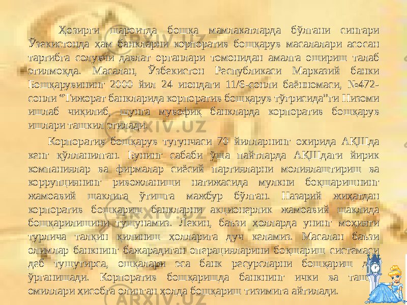  Ҳозирги шароитда бошқа мамлакатларда бўлгани сингари Ўзекистонда ҳам банкларни корпоратив бошқарув масалалари асосан тартибга солувчи давлат органлари томонидан амалга ошириш талаб этилмоқда. Масалан, Ўзбекистон Республикаси Марказий банки Бошқарувининг 2000 йил 24 июндаги 11/6-сонли баённомаси, №472- сонли “Тижорат банкларида корпоратив бошқарув тўғрисида”ги Низоми ишлаб чиқилиб, шунга мувофиқ банкларда корпоратив бошқарув ишлари ташкил этилади. Корпоратив бошқарув тугунчаси 70 йилларнинг охирида АҚШда кенг қўлланилган. Бунинг сабаби ўша пайтларда АҚШдаги йирик компаниялар ва фирмалар сиёсий партияларни молиялаштириш ва коррупциянинг ривожланиши натижасида мулкни боқшаришнинг жамоавий шаклига ўтишга мажбур бўлган. Назарий жиҳатдан корпоратив бош қариш банкларни акционерлик жамоавий шаклида бошқарилишини тушунамиз. Лекин, баъзи ҳолларда унинг моҳияти турлича талқин қилиниш ҳолларига дуч келамиз. Масалан баъзи олимлар банкнинг бажарадиган операцияларини боқшариш системаси деб тушутирса, ошқалари эса банк ресурсларни бошқариш деб ўрганишади. Корпоратив бошқаришда банкнинг ички ва ташқи омиллари ҳисобга олинган ҳолда бошқариш тизимига айтилади. 