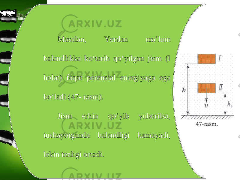 Masalan, Yerdan ma’lum balandlikka ko‘tarib qo‘yilgan jism (I holat) faqat potensial energiyaga ega bo‘ladi (47- rasm). Jism erkin qo‘yib yuborilsa, tushayotganda balandligi kamayadi, lekin tezligi ortadi. 