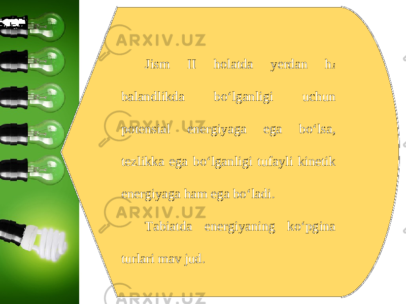 Jism II holatda yerdan h 1 balandlikda bo‘lganligi uchun potensial energiyaga ega bo‘lsa, tezlikka ega bo‘lganligi tufayli kinetik energiyaga ham ega bo‘ladi. Tabiatda energiyaning ko‘pgina turlari mav jud. 