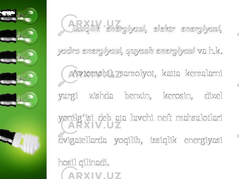 Issiqlik energiyasi, elektr energiyasi, yadro energiyasi, quyosh energiyasi va h.k. Avtomobil, samolyot, katta kemalarni yurgi zishda benzin, kerosin, dizel yonilg‘isi deb ata luvchi neft mahsulotlari dvigatellarda yoqilib, issiqlik energiyasi hosil qilinadi. 