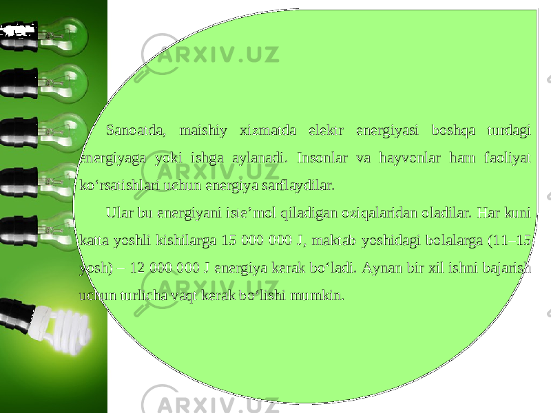 Sanoatda, maishiy xizmatda elektr energiyasi boshqa turdagi energiyaga yoki ishga aylanadi. Insonlar va hayvonlar ham faoliyat ko‘rsatishlari uchun energiya sarflaydilar. Ular bu energiyani iste’mol qiladigan oziqalaridan oladilar. Har kuni katta yoshli kishilarga 15 000 000 J, maktab yoshidagi bolalarga (11–15 yosh) – 12 000 000 J energiya kerak bo‘ladi. Aynan bir xil ishni bajarish uchun turlicha vaqt kerak bo‘lishi mumkin. 