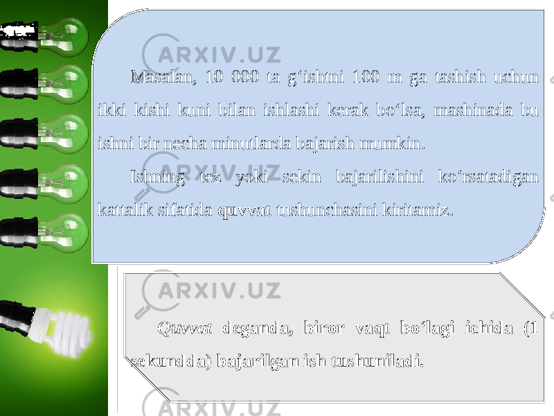 Masalan, 10 000 ta g‘ishtni 100 m ga tashish uchun ikki kishi kuni bilan ishlashi kerak bo‘lsa, mashinada bu ishni bir necha minutlarda bajarish mumkin. Ishning tez yoki sekin bajarilishini ko‘rsatadigan kattalik sifatida quvvat tushunchasini kiritamiz. Quvvat deganda, biror vaqt bo‘lagi ichida (1 sekundda) bajarilgan ish tushuniladi. 