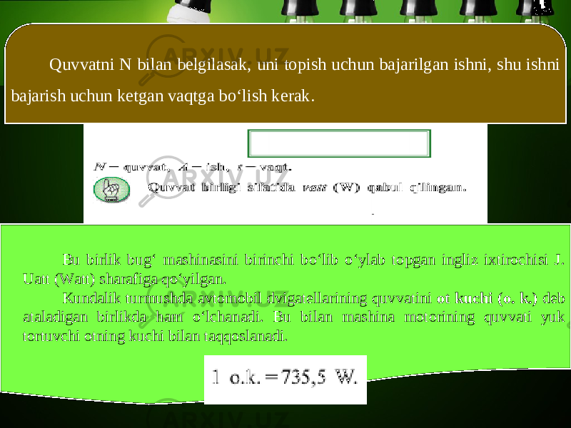 Quvvatni N bilan belgilasak, uni topish uchun bajarilgan ishni, shu ishni bajarish uchun ketgan vaqtga bo‘lish kerak. Bu birlik bug‘ mashinasini birinchi bo‘lib o‘ylab topgan ingliz ixtirochisi J. Uatt (Watt) sharafiga qo‘yilgan. Kundalik turmushda avtomobil dvigatellarining quvvatini ot kuchi (o. k.) deb ataladigan birlikda ham o‘lchanadi. Bu bilan mashina motorining quvvati yuk tortuvchi otning kuchi bilan taqqoslanadi. 