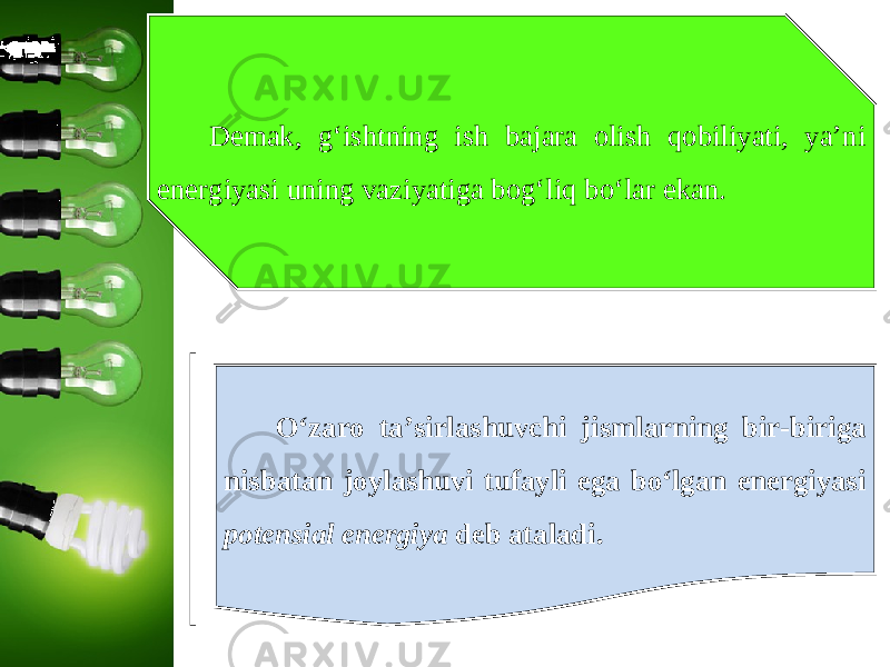 Demak, g‘ishtning ish bajara olish qobiliyati, ya’ni energiyasi uning vaziyatiga bog‘liq bo‘lar ekan. O‘zaro ta’sirlashuvchi jismlarning bir-biriga nisbatan joylashuvi tufayli ega bo‘lgan energiyasi potensial energiya deb ataladi. 