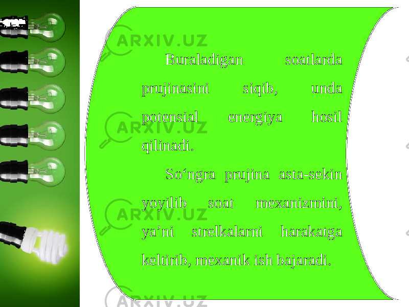 Buraladigan soatlarda prujinasini siqib, unda potensial energiya hosil qilinadi. So‘ngra prujina asta-sekin yoyilib soat mexanizmini, ya’ni strelkalarni harakatga keltirib, mexanik ish bajaradi. 