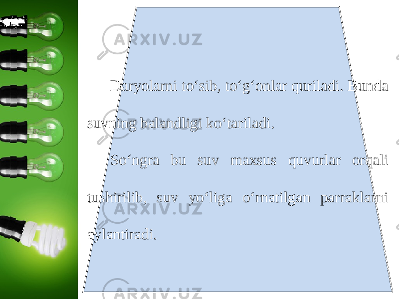 Daryolarni to‘sib, to‘g‘onlar quriladi. Bunda suvning balandligi ko‘tariladi. So‘ngra bu suv maxsus quvurlar orqali tushirilib, suv yo‘liga o‘rnatilgan parraklarni aylantiradi. 