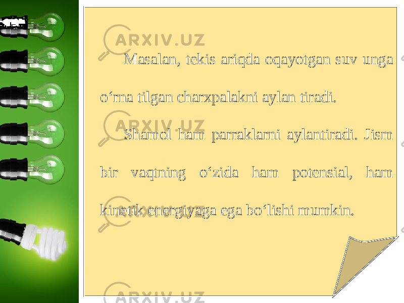 Masalan, tekis ariqda oqayotgan suv unga o‘rna tilgan charxpalakni aylan tiradi. Shamol ham parraklarni aylantiradi. Jism bir vaqtning o‘zida ham potensial, ham kinetik energiyaga ega bo‘lishi mumkin. 