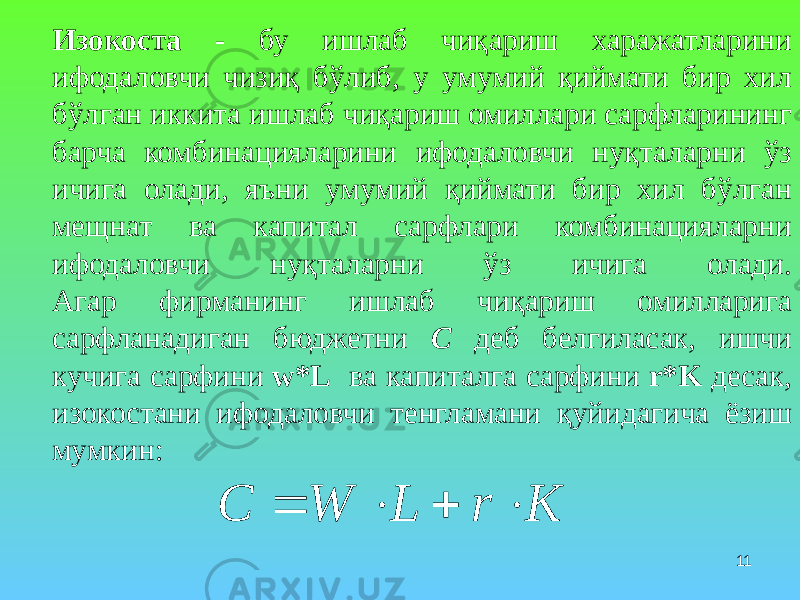 11Изокоста - бу ишлаб чиқариш харажатларини ифодаловчи чизиқ бўлиб, у умумий қиймати бир хил бўлган иккита ишлаб чиқариш омиллари сарфларининг барча комбинацияларини ифодаловчи нуқталарни ўз ичига олади, яъни умумий қиймати бир хил бўлган мещнат ва капитал сарфлари комбинацияларни ифодаловчи нуқталарни ўз ичига олади. Агар фирманинг ишлаб чиқариш омилларига сарфланадиган бюджетни С деб белгиласак, ишчи кучига сарфини w*L ва капиталга сарфини r*K десак, изокостани ифодаловчи тенгламани қуйидагича ёзиш мумкин:K r L W C     