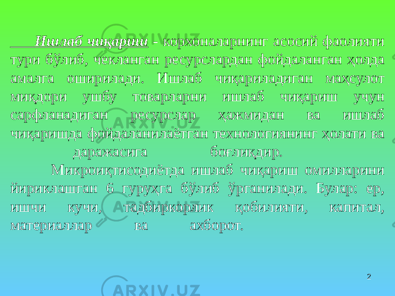 2 Ишлаб чиқариш - корхоналарнинг асосий фаолияти тури бўлиб, чекланган ресурслардан фойдаланган ҳолда амалга оширилади. Ишлаб чиқариладиган маҳсулот миқдори ушбу товарларни ишлаб чиқариш учун сарфланадиган ресурслар ҳажмидан ва ишлаб чиқаришда фойдаланилаётган технологиянинг ҳолати ва даражасига боғлиқдир. Микроиқтисодиётда ишлаб чиқариш омилларини йириклашган 6 гуруҳга бўлиб ўрганилади. Булар: ер, ишчи кучи, тадбиркорлик қобилияти, капитал, материаллар ва ахборот. 