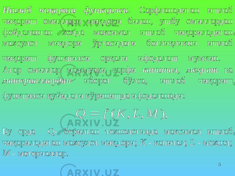 3Ишлаб чиқариш функцияси . Сарфланадиган ишлаб чиқариш омиллари миқдори билан, ушбу омиллардан фойдаланган ҳолда максимал ишлаб чиқариладиган маҳсулот миқдори ўртасидаги боғлиқликни ишлаб чиқариш функцияси орқали ифодалаш мумкин. Агар омиллар мажмуаси сарфи капитал , меҳнат ва материаллардан иборат бўлса, ишлаб чиқариш функцияси қуйидаги кўринишда ифодаланади: Бу ерда Q- берилган технологияда максимал ишлаб чиқариладиган маҳсулот миқдори; K - капитал; L - меҳнат; M - материаллар.), , , ( M L K f Q  