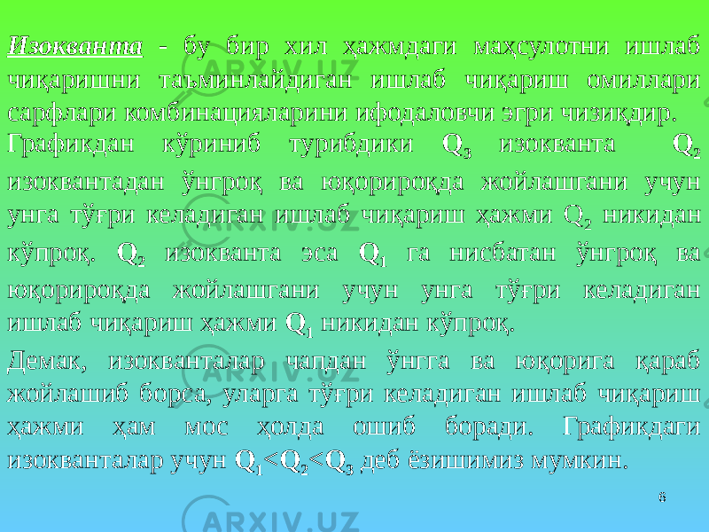 6Изокванта - бу бир хил ҳажмдаги маҳсулотни ишлаб чиқаришни таъминлайдиган ишлаб чиқариш омиллари сарфлари комбинацияларини ифодаловчи эгри чизиқдир. Графикдан кўриниб турибдики Q 3 изокванта Q 2 изоквантадан ўнгроқ ва юқорироқда жойлашгани учун унга тўғри келадиган ишлаб чиқариш ҳажми Q 2 никидан кўпроқ. Q 2 изокванта эса Q 1 га нисбатан ўнгроқ ва юқорироқда жойлашгани учун унга тўғри келадиган ишлаб чиқариш ҳажми Q 1 никидан кўпроқ. Демак, изокванталар чапдан ўнгга ва юқорига қараб жойлашиб борса, уларга тўғри келадиган ишлаб чиқариш ҳажми ҳам мос ҳолда ошиб боради. Графикдаги изокванталар учун Q 1 <Q 2 <Q 3 деб ёзишимиз мумкин. 