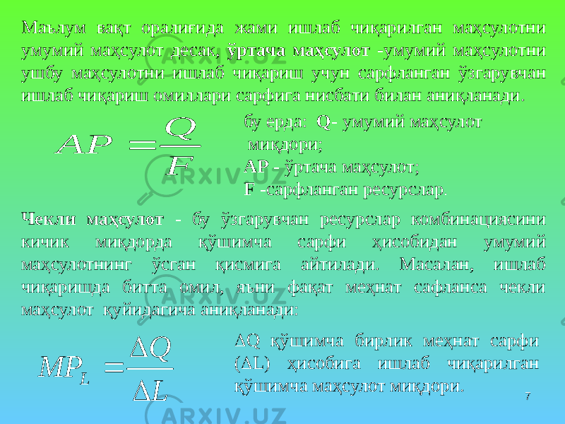 7Маълум вақт оралиғида жами ишлаб чиқарилган маҳсулотни умумий маҳсулот десак, ўртача маҳсулот - умумий маҳсулотни ушбу маҳсулотни ишлаб чиқариш учун сарфланган ўзгарувчан ишлаб чиқариш омиллари сарфига нисбати билан аниқланади. бу ерда: Q - умумий маҳсулот миқдори; AP - ўртача маҳсулот; F -сарфланган ресурслар . Чекли маҳсулот - бу ўзгарувчан ресурслар комбинациясини кичик миқдорда қўшимча сарфи ҳисобидан умумий маҳсулотнинг ўсган қисмига айтилади. Масалан, ишлаб чиқаришда битта омил, яъни фақат меҳнат сафланса чекли маҳсулот қуйидагича аниқланади:  Q қўшимча бирлик меҳнат сарфи (  L) ҳисобига ишлаб чиқарилган қўшимча маҳсулот миқдори.F Q AP  L Q MP L    