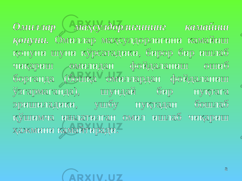 8Омиллар маҳсулдорлигининг камайиш қонуни. Омиллар маҳсулдорлигини камайиш қонуни шуни кўрсатадики, бирор бир ишлаб чиқариш омилидан фойдаланиш ошиб борганда (бошқа омиллардан фойдаланиш ўзгармаганда), шундай бир нуқтага эришиладики, ушбу нуқтадан бошлаб қўшимча ишлатилган омил ишлаб чиқариш ҳажмини камайтиради. 