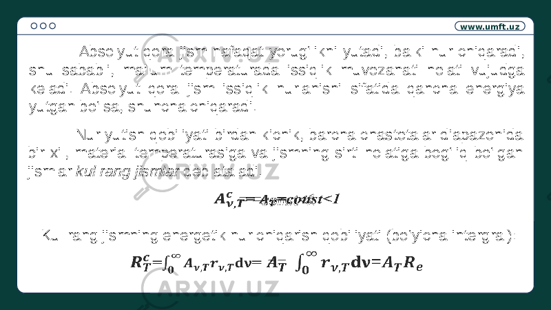 www.umft.uz Absolyut qora jism nafaqat yorug‘likni yutadi, balki nur chiqaradi, shu sababli, ma’lum temperaturada issiqlik muvozanati holati vujudga keladi. Absolyut qora jism issiqlik nurlanishi sifatida qancha energiya yutgan bo‘lsa, shuncha chiqaradi. Nur yutish qobiliyati birdan kichik, barcha chastotalar diapazonida bir xil, material temperaturasiga va jismning sirti holatiga bog‘liq bo‘lgan jismlar kul rang jismlar deb ataladi. = =const<1  Kul rang jismning energetik nur chiqarish qobiliyati (bo‘yicha intergral): ==   