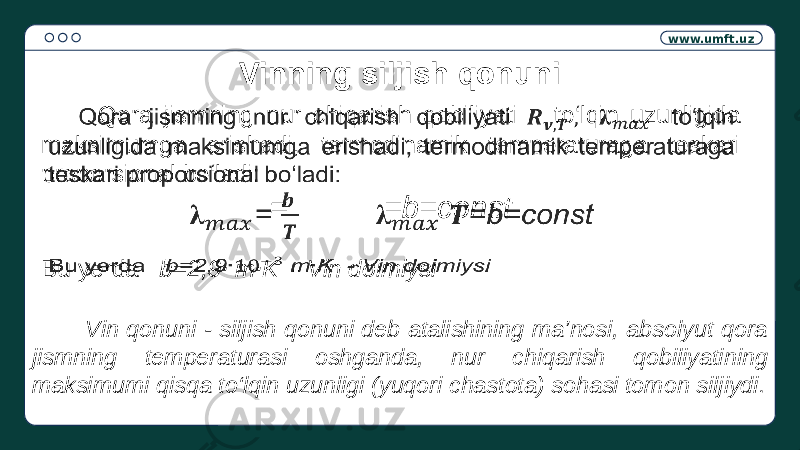 www.umft.uz Vinning siljish qonuni Qora jismning nur chiqarish qobiliyati to‘lqin uzunligida maksimumga erishadi, termodinamik temperaturaga teskari proporsional bo‘ladi: = =b=const  Bu yerda b=2,9 ∙ m ∙ K - Vin doimiysi  Vin qonuni - siljish qonuni deb atalishining ma’nosi, absolyut qora jismning temperaturasi oshganda, nur chiqarish qobiliyatining maksimumi qisqa to‘lqin uzunligi (yuqori chastota) sohasi tomon siljiydi. 