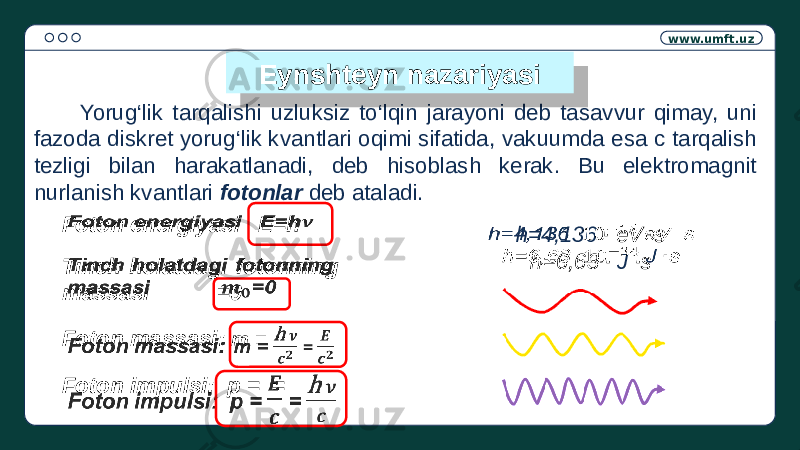 www.umft.uz Yorug‘lik tarqalishi uzluksiz to‘lqin jarayoni deb tasavvur qimay, uni fazoda diskret yorug‘lik kvantlari oqimi sifatida, vakuumda esa c tarqalish tezligi bilan harakatlanadi, deb hisoblash kerak. Bu elektromagnit nurlanish kvantlari fotonlar deb ataladi.Eynshteyn nazariyasi Foton energiyasi E=h  Tinch holatdagi fotonning massasi =0  Foton massasi: m = =   Foton impulsi: p = =   h=4,136 ∙ eV ∙ s h=6,63 ∙ J ∙ s 2A 