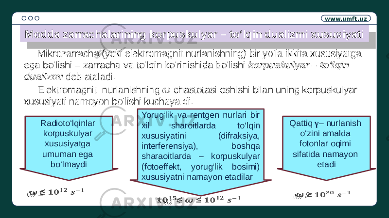 www.umft.uz Mikrozarracha (yoki elektromagnit nurlanishning) bir yo‘la ikkita xususiyatga ega bo‘lishi – zarracha va to‘lqin ko‘rinishida bo‘lishi korpuskulyar – to‘lqin dualizmi deb ataladi.Modda zarrachalarining korpuskulyar – to‘lqin dualizmi xususiyati Elektromagnit nurlanishning ω chastotasi oshishi bilan uning korpuskulyar xususiyati namoyon bo‘lishi kuchaya di. Radioto‘lqinlar korpuskulyar xususiyatga umuman ega bo‘lmaydi ω ≤   Yorug‘lik va rentgen nurlari bir xil sharoitlarda to‘lqin xususiyatini (difraksiya, interferensiya), boshqa sharaoitlarda – korpuskulyar (fotoeffekt, yorug‘lik bosimi) xususiyatni namayon etadilar Qattiq γ – nurlanish o‘zini amalda fotonlar oqimi sifatida namayon etadi ω ≥   ≤ ω ≤  0C 