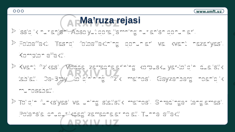 www.umft.uz  Issiqlik nurlanishi. Absolyut qora jismning nurlanish qonunlari.  Fotoeffekt. Tashqi fotoeffektning qonunlari va kvant nazariyasi. Kompton effekti.  Kvant fizikasi. Modda zarrachalarining korpuskulyar-to‘lqin dualistik tabiati. De-Broyl to‘lqinining fizik ma&#39;nosi. Geyzenberg noaniqlik munosabati.  To‘lqin funksiyasi va uning statistik ma&#39;nosi. Shredinger tenglamasi. Potensial chuqurlikdagi zarrachalar holati. Tunnel effekti Ma’ruza rejasi0C 