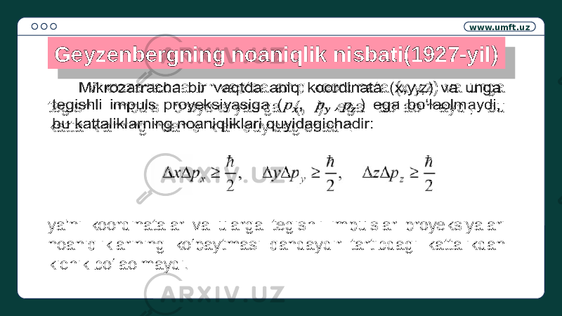 www.umft.uz Geyzenbergning noaniqlik nisbati(1927-yil) Mikrozarracha bir vaqtda aniq koordinata (x,y,z) va unga tegishli impuls proyeksiyasiga ( , ) ega bo‘laolmaydi, bu kattaliklarning noaniqliklari quyidagichadir:  ya’ni koordinatalar va ularga tegishli impulslar proyeksiyalari noaniqliklarining ko‘paytmasi qandaydir tartibdagi kattalikdan kichik bo‘laolmaydi.36 