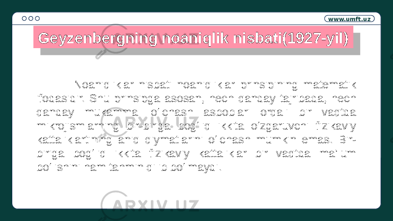 www.umft.uz Geyzenbergning noaniqlik nisbati(1927-yil) Noaniqliklar nisbati noaniqliklar prinsipining matematik ifodasidir. Shu prinsipga asosan, hech qanday tajribada, hech qanday mukammal o‘lchash asboblari orqali bir vaqtda mikrojismlarning bir-biriga bog‘liq ikkita o‘zgaruvchi fizikaviy kattaliklartining aniq qiymatlarini o‘lchash mumkin emas. Bir- biriga bog‘liq ikkita fizikaviy kattaliklar bir vaqtda ma’lum bo‘lishini ham tahmin qilib bo‘lmaydi.36 