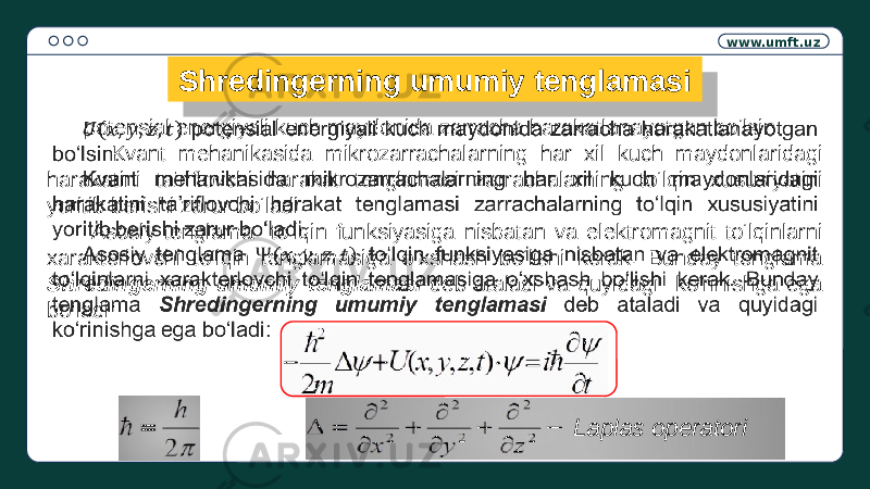 www.umft.uz Shredingerning umumiy tenglamasi potensial energiyali kuch maydonida zarracha harakatlanayotgan bo‘lsin. Kvant mehanikasida mikrozarrachalarning har xil kuch maydonlaridagi harakatini ta’riflovchi harakat tenglamasi zarrachalarning to‘lqin xususiyatini yoritib berishi zarur bo‘ladi. Asosiy tenglama to‘lqin funksiyasiga nisbatan va elektromagnit to‘lqinlarni xarakterlovchi to‘lqin tenglamasiga o‘xshash bo‘lishi kerak. Bunday tenglama Shredingerning umumiy tenglamasi deb ataladi va quyidagi ko‘rinishga ega bo‘ladi:  Laplas operatori24 