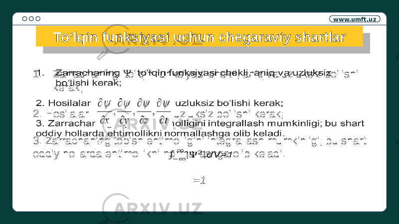 www.umft.uz To‘lqin funksiyasi uchun chegaraviy shartlar 1. Zarrachaning to‘lqin funksiyasi chekli, aniq va uzluksiz bo‘lishi kerak; 2. Hosilalar uzluksiz bo‘lishi kerak; 3. Zarrachaning topish ehtimolligini integrallash mumkinligi; bu shart oddiy hollarda ehtimollikni normallashga olib keladi. =1 3A 