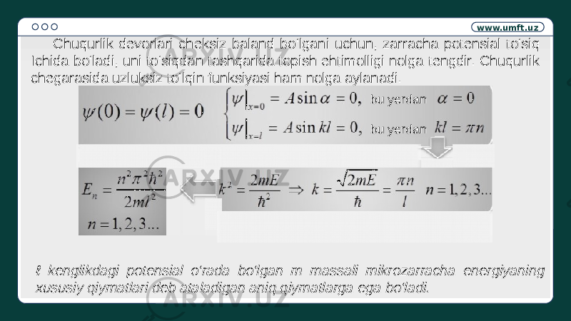 www.umft.uz bu yerdan bu yerdan Chuqurlik devorlari cheksiz baland bo‘lgani uchun, zarracha potensial to‘siq Ichida bo‘ladi, uni to‘siqdan tashqarida topish ehtimolligi nolga tengdir. Chuqurlik chegarasida uzluksiz to‘lqin funksiyasi ham nolga aylanadi. ℓ kenglikdagi potensial o‘rada bo‘lgan m massali mikrozarracha energiyaning xususiy qiymatlari deb ataladigan aniq qiymatlarga ega bo‘ladi. 