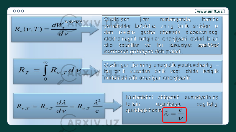 www.umft.uz Qizdirilgan jism nurlanganda, barcha yo‘nalishlar bo‘yicha, uning birlik sirtidan &#55349;&#57038; dan gacha chastota diapazonidagi &#55349;&#57038;+&#55349;&#56349;&#55349;&#57038; elektromagnit to‘lqinlar energiyani o‘zlari bilan olib ketadilar va bu xususiyat spektral nurlanish qobiliyati deb ataladi. Qizdirilgan jismning energetik yorutuvchanligi – bu birlik yuzadan birlik vaqt ichida issiqlik nurlanishi olib ketadigan energiyadir. Nurlanishni chiqarish xususiyatining to‘lqin uzunligiga bog‘liqligi quyidagichadir:nurlanish 