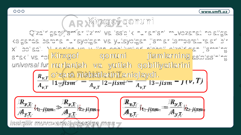 www.umft.uz Kirxgof qonuni Qizdirilgan jismlar tizimi va issiqlik nurlanishi muvozanat holatiga kelganda barcha nurlayotgan va yutayotgan jismlar temperaturalari bir xil bo‘ladi. Nurlanish va yutish qobiliyatlari nisbati qizdirilgan jismning shakli va holatiga bog‘liq bo‘lmay, to‘lqinning uzunligi yoki chastotasining universal funksiyasidir . = ()  &#55349;&#56441; &#55349;&#57154; ,&#55349;&#56443; &#55349;&#56424; &#55349;&#57154; ,&#55349;&#56443; ¿ &#55349;&#57295;− &#55349;&#56459;&#55349;&#56458;&#55349;&#56468;&#55349;&#56462; > &#55349;&#56441; &#55349;&#57154; ,&#55349;&#56443; &#55349;&#56424; &#55349;&#57154; ,&#55349;&#56443; ¿&#55349;&#57296; − &#55349;&#56459;&#55349;&#56458;&#55349;&#56468;&#55349;&#56462;   &#55349;&#56441; &#55349;&#57154; ,&#55349;&#56443; &#55349;&#56424; &#55349;&#57154; ,&#55349;&#56443; ¿ &#55349;&#57295;− &#55349;&#56459;&#55349;&#56458;&#55349;&#56468;&#55349;&#56462; = &#55349;&#56441; &#55349;&#57154; ,&#55349;&#56443; &#55349;&#56424; &#55349;&#57154; ,&#55349;&#56443; ¿&#55349;&#57296; − &#55349;&#56459;&#55349;&#56458;&#55349;&#56468;&#55349;&#56462;  Kirxgof qonuni jismlarning nurlanish va yutish qobiliyatlarini o‘zaro nisbatlarini aniqlaydi. Issiqlik muvozanati shartiga mos 