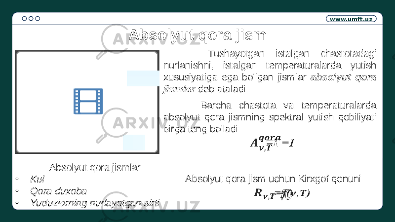 www.umft.uz Absolyut qora jism Absolyut qora jismlar: • Kul • Qora duxoba • Yuduzlarning nurlayotgan sirti Tushayotgan istalgan chastotadagi nurlanishni, istalgan temperaturalarda yutish xususiyatiga ega bo‘lgan jismlar absolyut qora jismlar deb ataladi. Barcha chastota va temperaturalarda absolyut qora jismning spektral yutish qobiliyati birga teng bo‘ladi: =1  Absolyut qora jism uchun Kirxgof qonuni =f()  