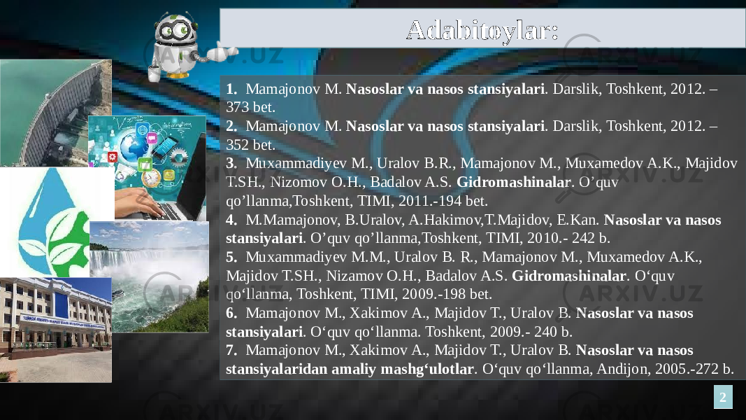 221. Mamajonov M. Nasoslar va nasos stansiyalari . Darslik, Toshkent, 2012. – 373 bet. 2. Mamajonov M. Nasoslar va nasos stansiyalari . Darslik, Toshkent, 2012. – 352 bet. 3. Muxammadiyev M., Uralov B.R., Mamajonov M., Muxamedov A.K., Majidov T.SH., Nizomov O.H., Badalov A.S. Gidromashinalar . O’quv qo’llanma,Toshkent, TIMI, 2011.-194 bet. 4. M.Mamajonov, B.Uralov, A.Hakimov,T.Majidov, E.Kan. Nasoslar va nasos stansiyalari . O’quv qo’llanma,Toshkent, TIMI, 2010.- 242 b. 5. Muxammadiyev M.M., Uralov B. R., Mamajonov M., Muxamedov A.K., Majidov T.SH., Nizamov O.H., Badalov A.S. Gidromashinalar . O‘quv qo‘llanma, Toshkent, TIMI, 2009.-198 bet. 6. Mamajonov M., Xakimov A., Majidov T., Uralov B. Nasoslar va nasos stansiyalari . O‘quv qo‘llanma. Toshkent, 2009.- 240 b. 7. Mamajonov M., Xakimov A., Majidov T., Uralov B. Nasoslar va nasos stansiyalaridan amaliy mashg‘ulotlar . O‘quv qo‘llanma, Andijon, 2005.-272 b.Adabitoylar: 