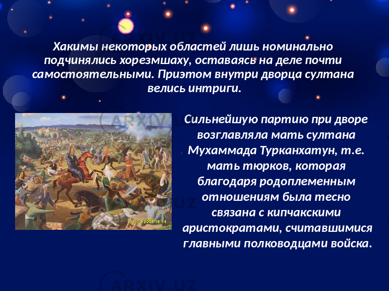 Хакимы некоторых областей лишь номинально подчинялись хорезмшаху, оставаясь на деле почти самостоятельными. Приэтом внутри дворца султана велись интриги. Сильнейшую партию при дворе возглавляла мать султана Мухаммада Турканхатун, т.е. мать тюрков, которая благодаря родоплеменным отношениям была тесно связана с кипчакскими аристократами, считавшимися главными полководцами войска. 