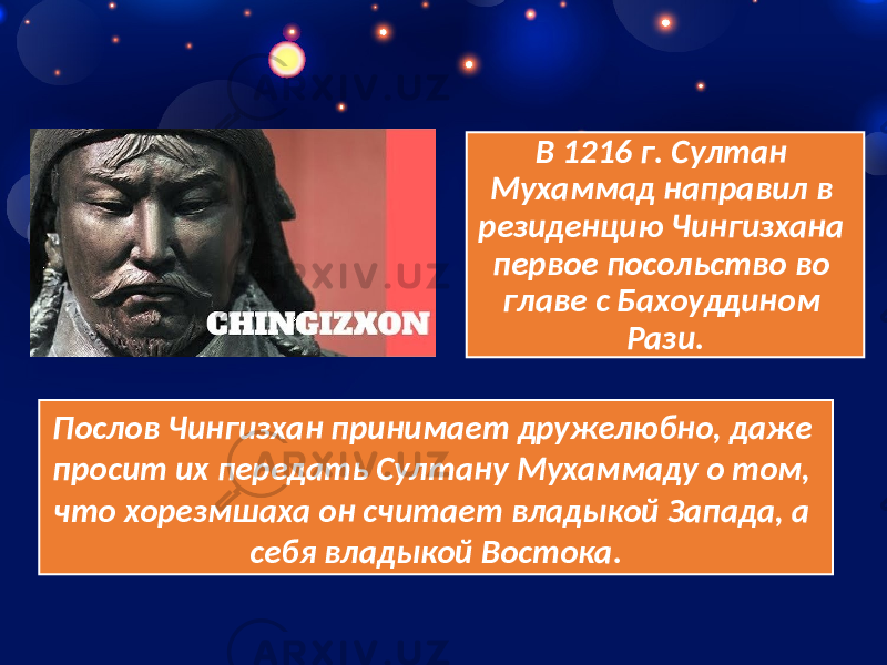 В 1216 г. Султан Мухаммад направил в резиденцию Чингизхана первое посольство во главе с Бахоуддином Рази. Послов Чингизхан принимает дружелюбно, даже просит их передать Султану Мухаммаду о том, что хорезмшаха он считает владыкой Запада, а себя владыкой Востока. 