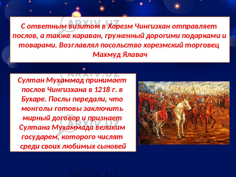 С ответным визитом в Хорезм Чингизхан отправляет послов, а также караван, груженный дорогими подарками и товарами. Возглавлял посольство хорезмский торговец Махмуд Ялавач Султан Мухаммад принимает послов Чингизхана в 1218 г. в Бухаре. Послы передали, что монголы готовы заключить мирный договор и признает Султана Мухаммада великим государем, которого числят среди своих любимых сыновей 