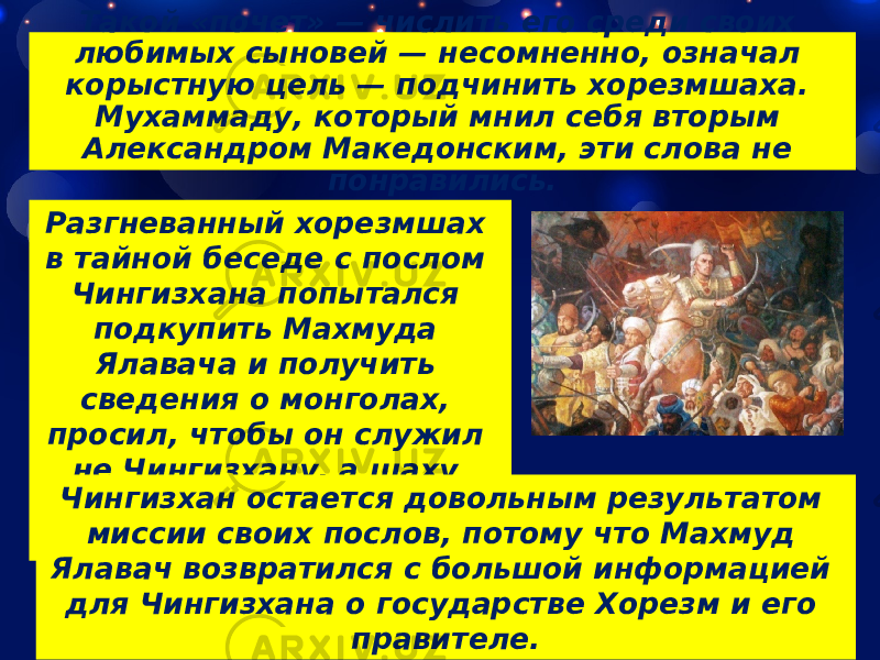 Такой «почет» — числить его среди своих любимых сыновей — несомненно, означал корыстную цель — подчинить хорезмшаха. Мухаммаду, который мнил себя вторым Александром Македонским, эти слова не понравились. Разгневанный хорезмшах в тайной беседе с послом Чингизхана попытался подкупить Махмуда Ялавача и получить сведения о монголах, просил, чтобы он служил не Чингизхану, а шаху Хорезма и в дальнейшем был его лазутчиком.Чингизхан остается довольным результатом миссии своих послов, потому что Махмуд Ялавач возвратился с большой информацией для Чингизхана о государстве Хорезм и его правителе. 