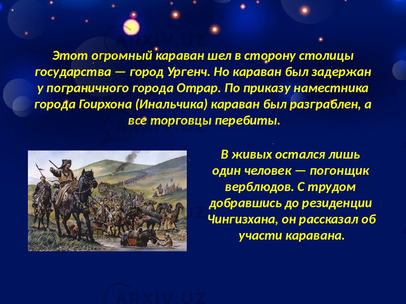 Этот огромный караван шел в сторону столицы государства — город Ургенч. Но караван был задержан у пограничного города Отрар. По приказу наместника города Гоирхона (Инальчика) караван был разграблен, а все торговцы перебиты. В живых остался лишь один человек — погонщик верблюдов. С трудом добравшись до резиденции Чингизхана, он рассказал об участи каравана. 