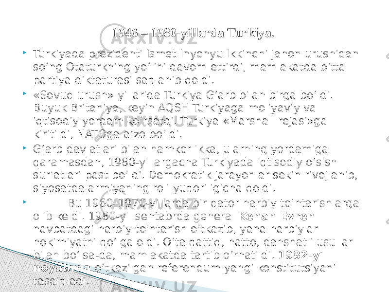  Turkiyada prezidenti Ismet Inyonyu Ikkinchi jahon urushidan so‘ng Otaturkning yo‘lini davom ettirdi, mamlakatda bitta partiya diktaturasi saqlanib qoldi.  «Sovuq urush» yillarida Turkiya G‘arb bilan birga bo‘ldi. Buyuk Britaniya, keyin AQSH Turkiyaga moliyaviy va iqtisodiy yordam ko‘rsatdi. Turkiya «Marshall rejasi»ga kiritildi, NATOga a’zo bo‘ldi.  G‘arb davlatlari bilan hamkorlikka, ularning yordamiga qaramasdan, 1980-yillargacha Turkiyada iqtisodiy o‘sish sur’atlari past bo‘ldi. Demokratik jarayonlar sekin rivojlanib, siyosatda armiyaning roli yuqoriligicha qoldi.  Bu 1960–1970-yillarda bir qator harbiy to‘ntarishlarga olib keldi. 1980-yil sentabrda general Kenan Evren navbatdagi harbiy to‘ntarish o‘tkazib, yana harbiylar hokimiyatni qo‘lga oldi. O‘ta qattiq, hatto, dahshatli usullar bilan bo‘lsa-da, mamlakatda tartib o‘rnatildi. 1982-yil noyabrda o‘tkazilgan referendum yangi konstitutsiyani tasdiqladi. 1946 – 1980-yillarda Turkiya. 