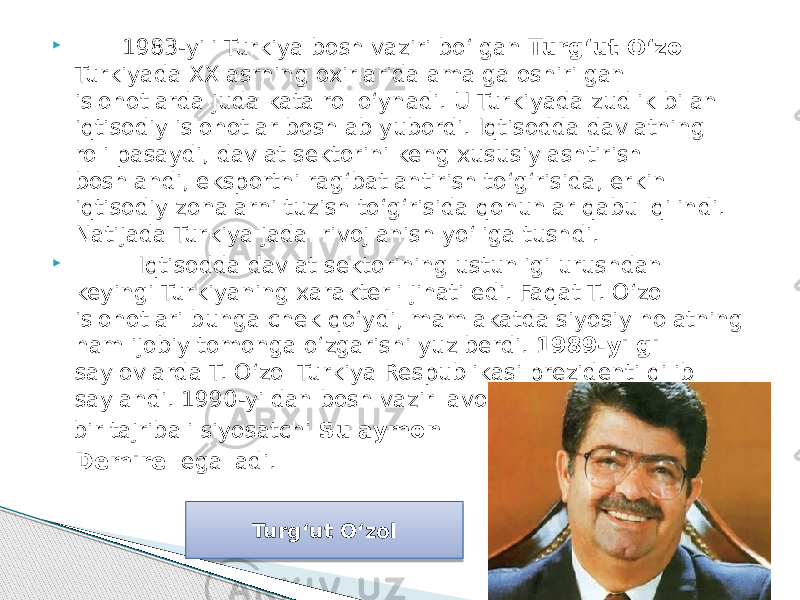  1983-yili Turkiya bosh vaziri bo‘lgan Turg‘ut O‘zol Turkiyada XX asrning oxirlarida amalga oshirilgan islohotlarda juda kata rol o‘ynadi. U Turkiyada zudlik bilan iqtisodiy islohotlar boshlab yubordi. Iqtisodda davlatning roli pasaydi, davlat sektorini keng xususiylashtirish boshlandi, eksportni rag‘batlantirish to‘g‘risida, erkin iqtisodiy zonalarni tuzish to‘g‘risida qonunlar qabul qilindi. Natijada Turkiya jadal rivojlanish yo‘liga tushdi.  Iqtisodda davlat sektorining ustunligi urushdan keyingi Turkiyaning xarakterli jihati edi. Faqat T. O‘zol islohotlari bunga chek qo‘ydi, mamlakatda siyosiy holatning ham ijobiy tomonga o‘zgarishi yuz berdi. 1989-yilgi saylovlarda T. O‘zol Turkiya Respublikasi prezidenti qilib saylandi. 1990-yildan bosh vazir lavozimini boshqa bir tajribali siyosatchi Sulaymon Demirel egalladi. Turg‘ut O‘zol 0D 