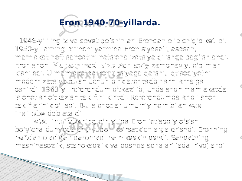 Eron 1940-70-yillarda. 1946-yili ingliz va sovet qo‘shinlari Erondan olib chiqib ketildi. 1950-yillarning birinchi yarmida Eron siyosati, asosan, mamlakat neft sanoatini natsionalizatsiya qilishga bag‘ishlandi. Eron shohi Muhammad Rizo Pahlaviy zamonaviy, o‘qimishli kishi edi. U mamlakatda korrupsiyaga qarshi, iqtisodiyotni modernizatsiya qilish uchun bir qator tadbirlarni amalga oshirdi. 1963-yil referendum o‘tkazilib, unda shoh mamlakatda islohotlar o‘tkazish taklifini kiritdi. Referendumda aholi shoh takliflarini qo‘lladi. Bu islohotlar umumiy nom bilan «oq inqilob» deb ataldi. «Oq inqilob» ning o‘n yilida Eron iqtisodiy o‘sish bo‘yicha dunyoda eng yuqori ko‘rsatkichlarga erishdi. Eronning neftdan oladigan daromadi ham keskin oshdi. Sanoatning mashinasozlik, stanoksozlik va boshqa sohalari jadal rivojlandi. 